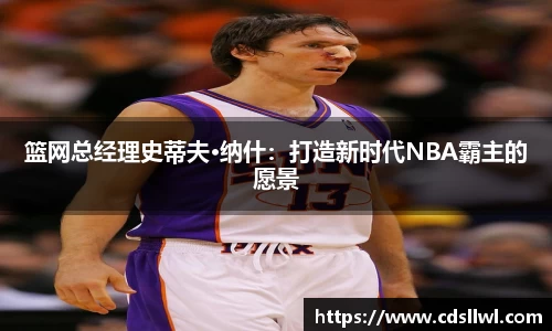 篮网总经理史蒂夫·纳什：打造新时代NBA霸主的愿景